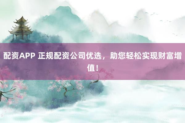 配资APP 正规配资公司优选，助您轻松实现财富增值！