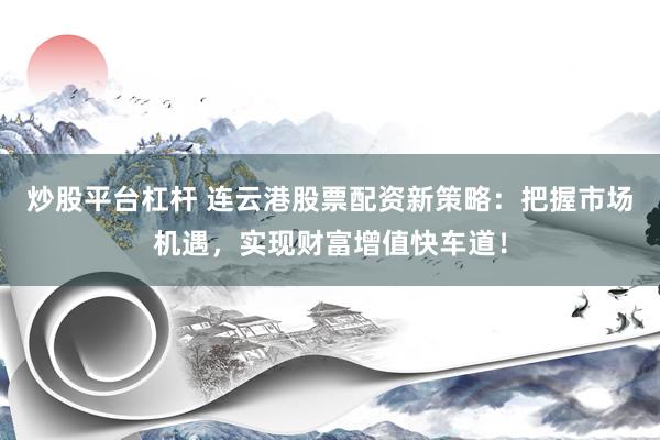 炒股平台杠杆 连云港股票配资新策略：把握市场机遇，实现财富增值快车道！
