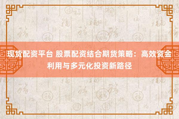 现货配资平台 股票配资结合期货策略：高效资金利用与多元化投资新路径