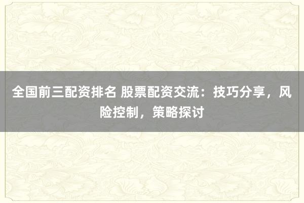 全国前三配资排名 股票配资交流：技巧分享，风险控制，策略探讨
