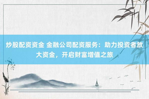 炒股配资资金 金融公司配资服务：助力投资者放大资金，开启财富增值之旅