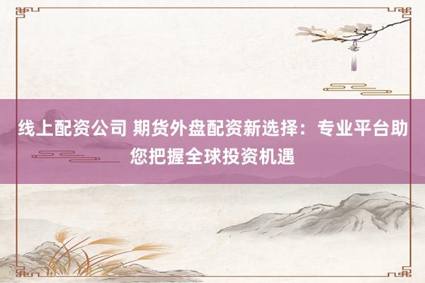 线上配资公司 期货外盘配资新选择：专业平台助您把握全球投资机遇