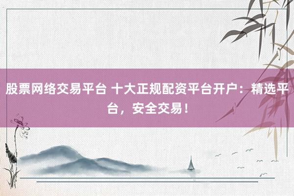股票网络交易平台 十大正规配资平台开户：精选平台，安全交易！