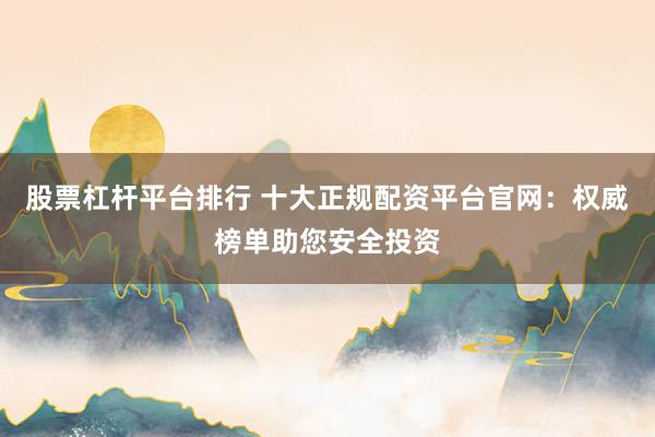 股票杠杆平台排行 十大正规配资平台官网：权威榜单助您安全投资