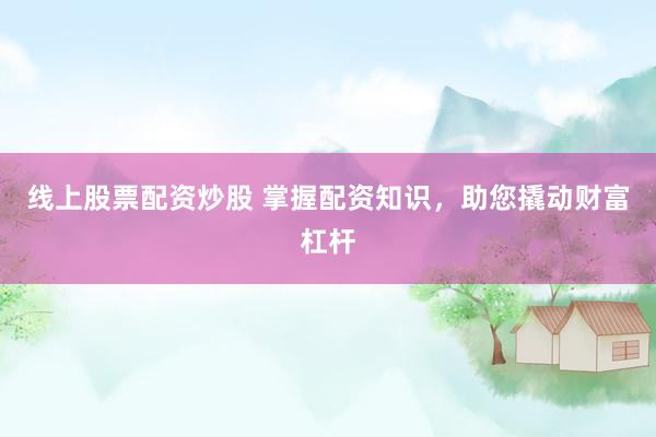 线上股票配资炒股 掌握配资知识，助您撬动财富杠杆