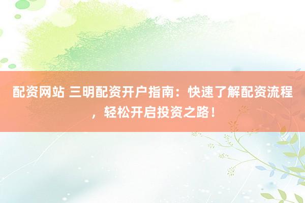 配资网站 三明配资开户指南：快速了解配资流程，轻松开启投资之路！