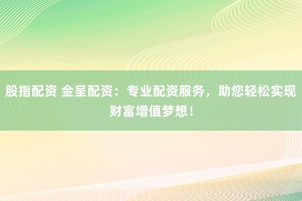 股指配资 金呈配资：专业配资服务，助您轻松实现财富增值梦想！