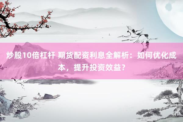 炒股10倍杠杆 期货配资利息全解析：如何优化成本，提升投资效益？