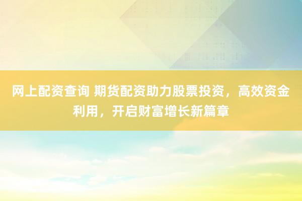 网上配资查询 期货配资助力股票投资，高效资金利用，开启财富增长新篇章
