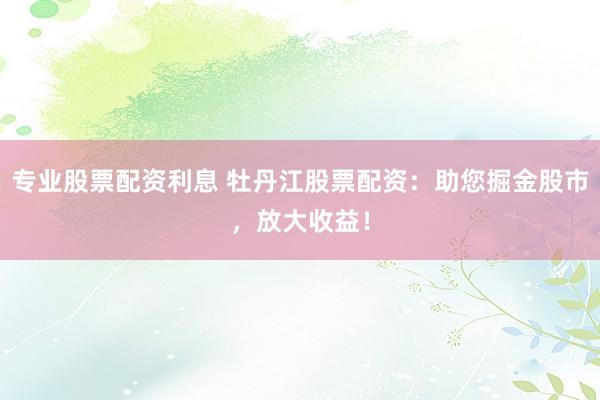 专业股票配资利息 牡丹江股票配资：助您掘金股市，放大收益！