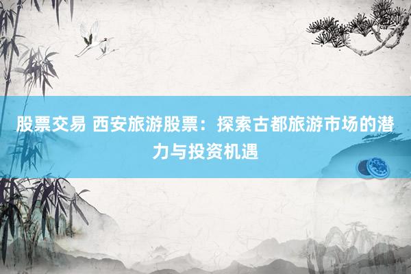 股票交易 西安旅游股票：探索古都旅游市场的潜力与投资机遇