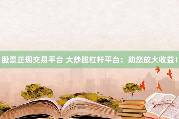 股票正规交易平台 大炒股杠杆平台：助您放大收益！