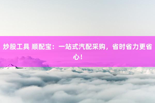 炒股工具 顺配宝：一站式汽配采购，省时省力更省心！