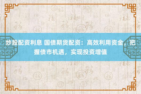 炒股配资利息 国债期货配资：高效利用资金，把握债市机遇，实现投资增值