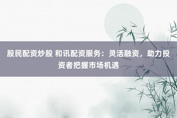 股民配资炒股 和讯配资服务：灵活融资，助力投资者把握市场机遇