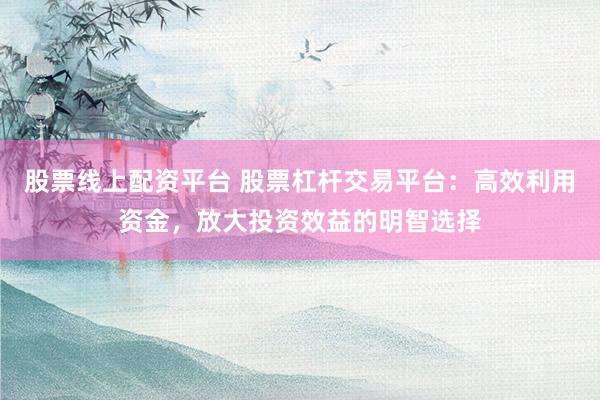 股票线上配资平台 股票杠杆交易平台：高效利用资金，放大投资效益的明智选择