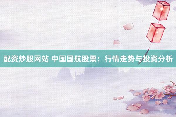 配资炒股网站 中国国航股票：行情走势与投资分析