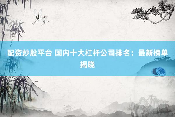 配资炒股平台 国内十大杠杆公司排名：最新榜单揭晓