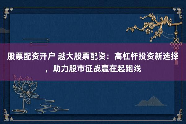 股票配资开户 越大股票配资：高杠杆投资新选择，助力股市征战赢在起跑线