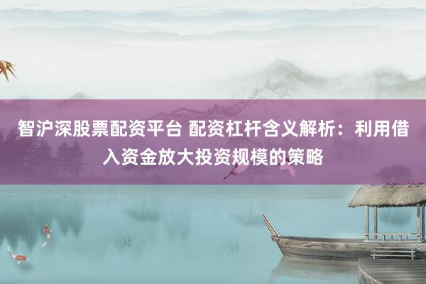 智沪深股票配资平台 配资杠杆含义解析：利用借入资金放大投资规模的策略