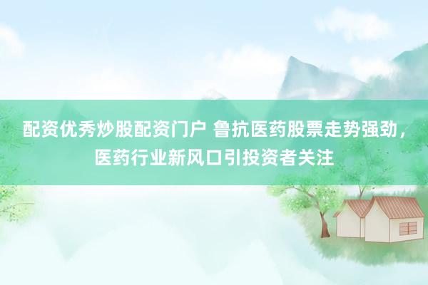 配资优秀炒股配资门户 鲁抗医药股票走势强劲，医药行业新风口引投资者关注