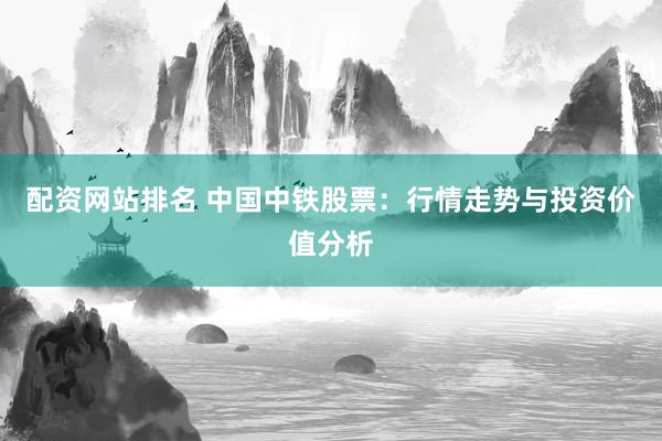 配资网站排名 中国中铁股票：行情走势与投资价值分析