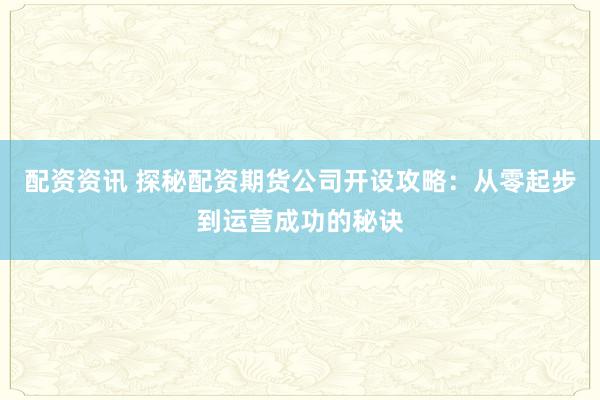 配资资讯 探秘配资期货公司开设攻略：从零起步到运营成功的秘诀
