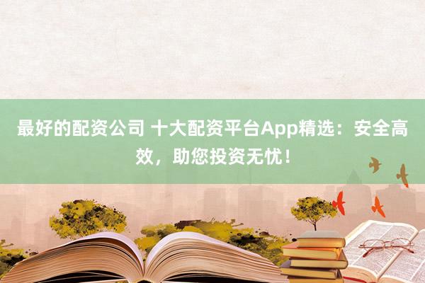 最好的配资公司 十大配资平台App精选：安全高效，助您投资无忧！