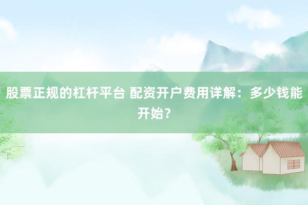 股票正规的杠杆平台 配资开户费用详解：多少钱能开始？