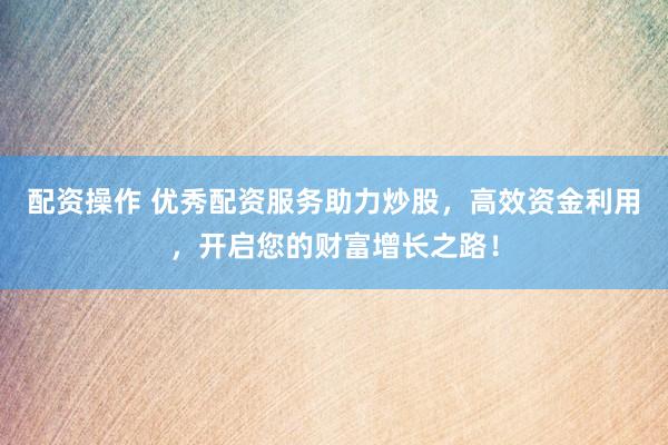 配资操作 优秀配资服务助力炒股，高效资金利用，开启您的财富增长之路！