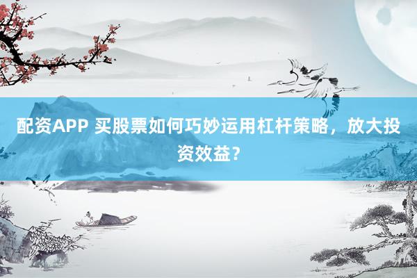 配资APP 买股票如何巧妙运用杠杆策略，放大投资效益？