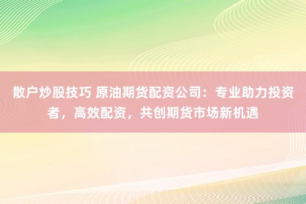 散户炒股技巧 原油期货配资公司：专业助力投资者，高效配资，共创期货市场新机遇
