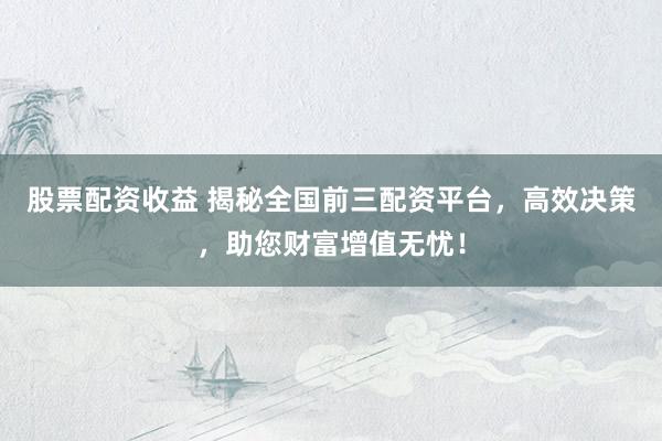 股票配资收益 揭秘全国前三配资平台，高效决策，助您财富增值无忧！