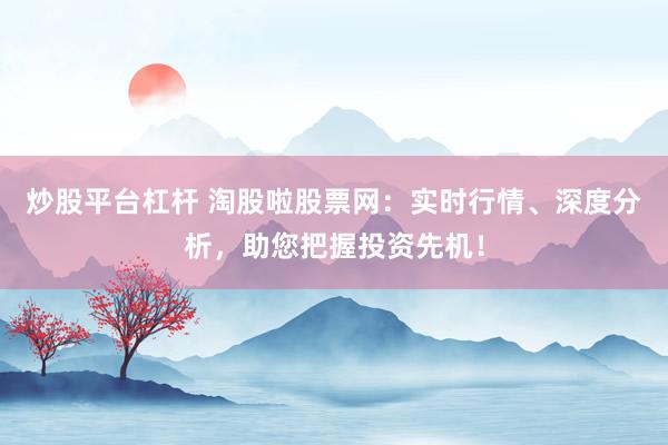 炒股平台杠杆 淘股啦股票网：实时行情、深度分析，助您把握投资先机！