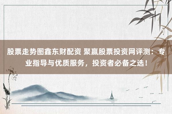 股票走势图鑫东财配资 聚赢股票投资网评测：专业指导与优质服务，投资者必备之选！
