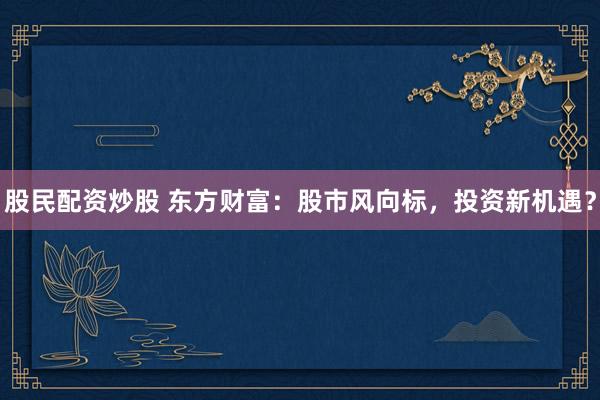 股民配资炒股 东方财富：股市风向标，投资新机遇？
