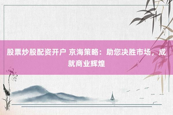 股票炒股配资开户 京海策略：助您决胜市场，成就商业辉煌