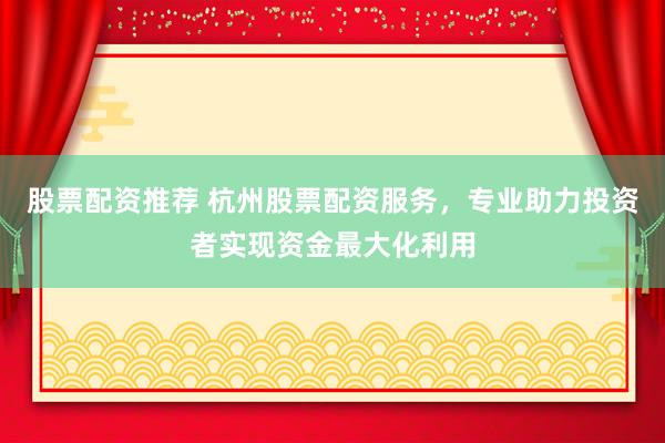 股票配资推荐 杭州股票配资服务，专业助力投资者实现资金最大化利用
