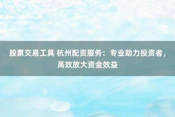 股票交易工具 杭州配资服务：专业助力投资者，高效放大资金效益