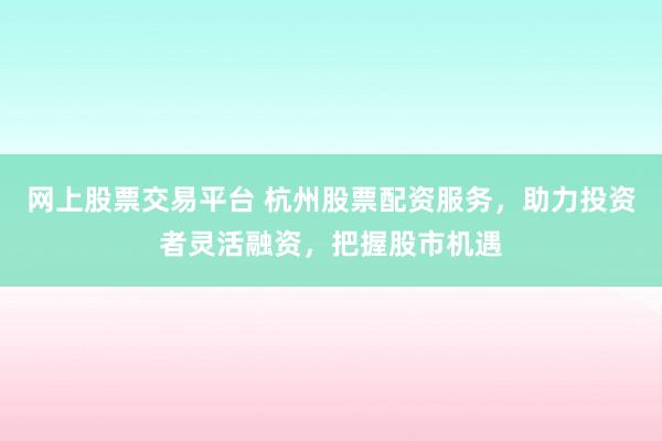网上股票交易平台 杭州股票配资服务，助力投资者灵活融资，把握股市机遇