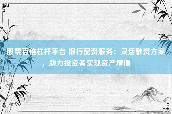 股票百倍杠杆平台 银行配资服务：灵活融资方案，助力投资者实现资产增值