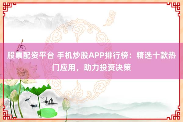 股票配资平台 手机炒股APP排行榜：精选十款热门应用，助力投资决策