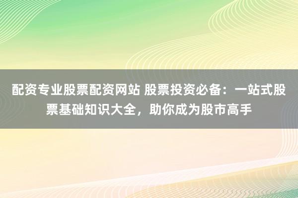 配资专业股票配资网站 股票投资必备：一站式股票基础知识大全，助你成为股市高手