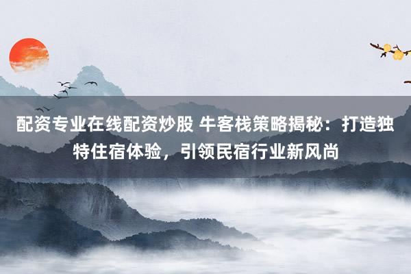 配资专业在线配资炒股 牛客栈策略揭秘：打造独特住宿体验，引领民宿行业新风尚