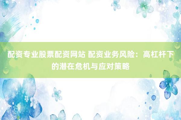 配资专业股票配资网站 配资业务风险：高杠杆下的潜在危机与应对策略
