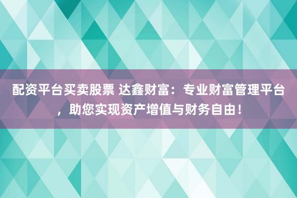 配资平台买卖股票 达鑫财富：专业财富管理平台，助您实现资产增值与财务自由！