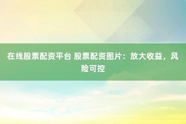 在线股票配资平台 股票配资图片：放大收益，风险可控