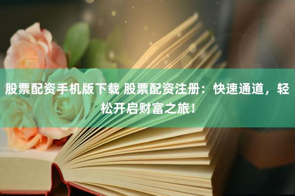 股票配资手机版下载 股票配资注册：快速通道，轻松开启财富之旅！