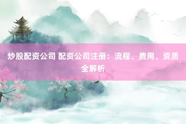 炒股配资公司 配资公司注册：流程、费用、资质全解析