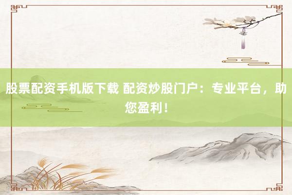 股票配资手机版下载 配资炒股门户：专业平台，助您盈利！